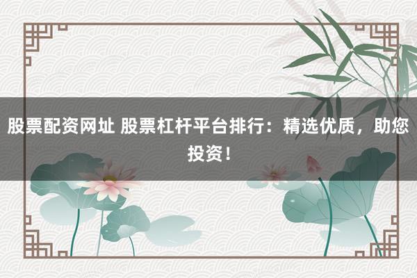 股票配资网址 股票杠杆平台排行：精选优质，助您投资！