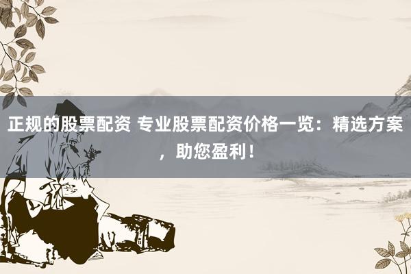 正规的股票配资 专业股票配资价格一览：精选方案，助您盈利！