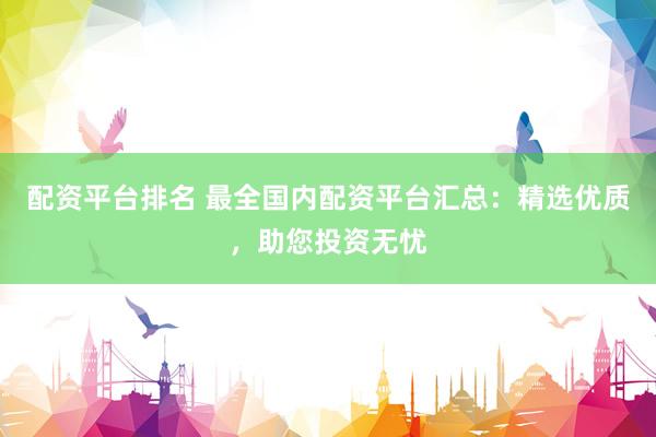 配资平台排名 最全国内配资平台汇总：精选优质，助您投资无忧