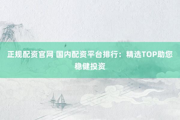 正规配资官网 国内配资平台排行：精选TOP助您稳健投资