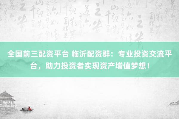 全国前三配资平台 临沂配资群：专业投资交流平台，助力投资者实现资产增值梦想！
