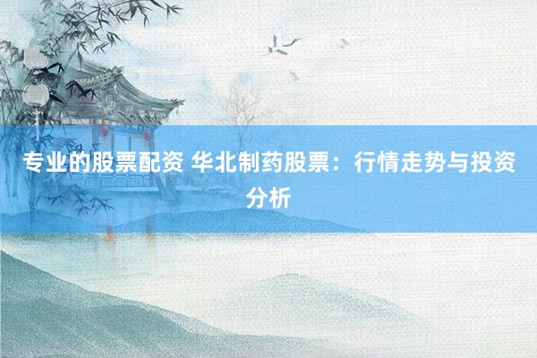 专业的股票配资 华北制药股票：行情走势与投资分析