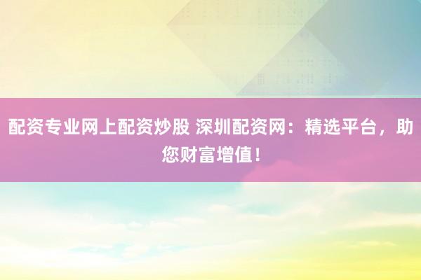 配资专业网上配资炒股 深圳配资网：精选平台，助您财富增值！