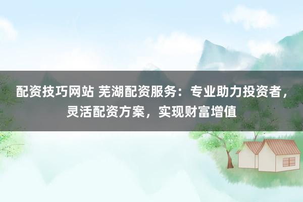 配资技巧网站 芜湖配资服务：专业助力投资者，灵活配资方案，实现财富增值