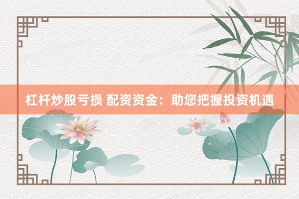 杠杆炒股亏损 配资资金：助您把握投资机遇