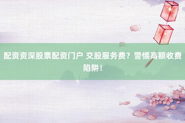 配资资深股票配资门户 交股服务费？警惕高额收费陷阱！
