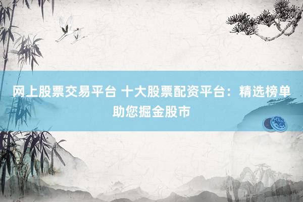 网上股票交易平台 十大股票配资平台：精选榜单助您掘金股市