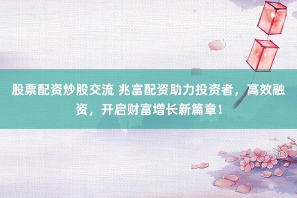 股票配资炒股交流 兆富配资助力投资者，高效融资，开启财富增长新篇章！