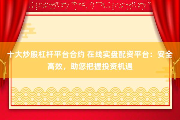 十大炒股杠杆平台合约 在线实盘配资平台：安全高效，助您把握投资机遇