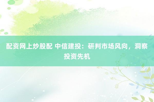配资网上炒股配 中信建投：研判市场风向，洞察投资先机