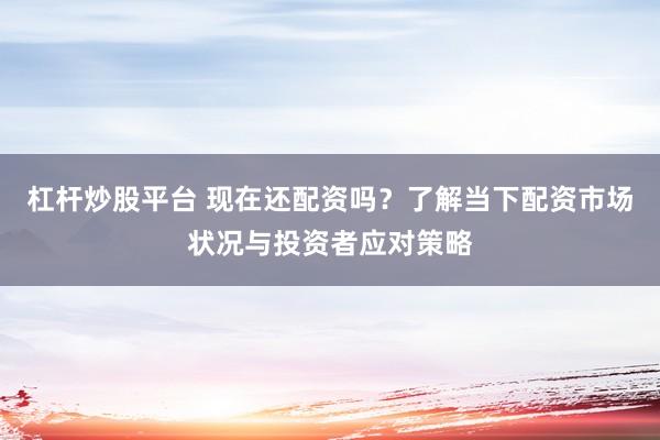 杠杆炒股平台 现在还配资吗？了解当下配资市场状况与投资者应对策略