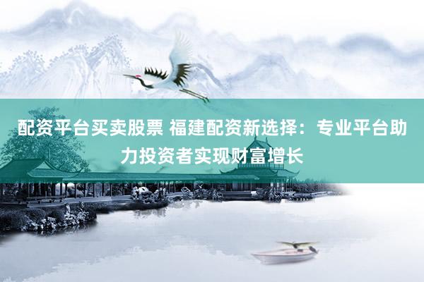 配资平台买卖股票 福建配资新选择：专业平台助力投资者实现财富增长
