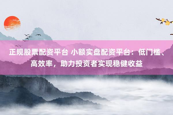 正规股票配资平台 小额实盘配资平台：低门槛、高效率，助力投资者实现稳健收益