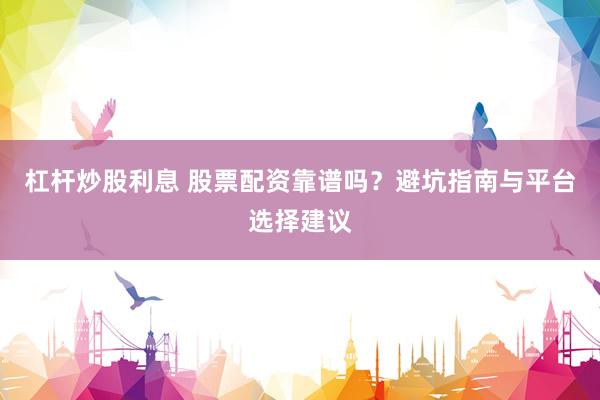 杠杆炒股利息 股票配资靠谱吗？避坑指南与平台选择建议