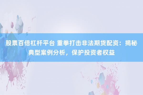 股票百倍杠杆平台 重拳打击非法期货配资：揭秘典型案例分析，保护投资者权益
