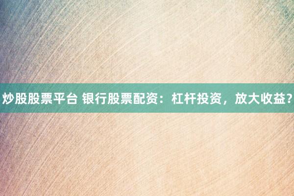 炒股股票平台 银行股票配资：杠杆投资，放大收益？
