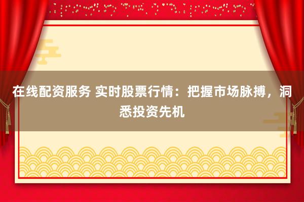 在线配资服务 实时股票行情：把握市场脉搏，洞悉投资先机