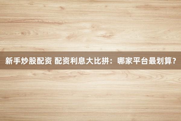 新手炒股配资 配资利息大比拼：哪家平台最划算？