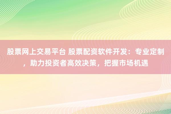股票网上交易平台 股票配资软件开发：专业定制，助力投资者高效决策，把握市场机遇