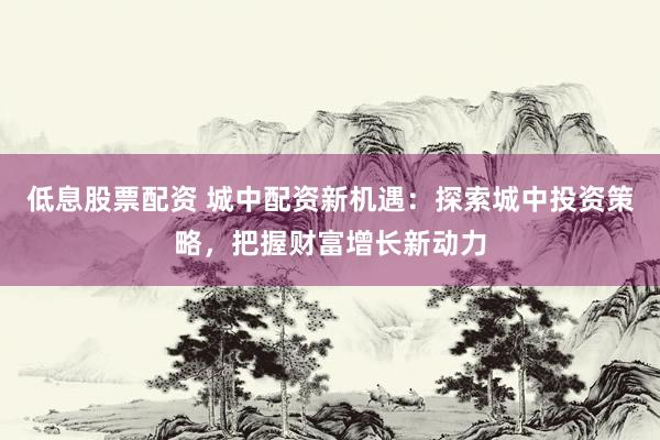 低息股票配资 城中配资新机遇：探索城中投资策略，把握财富增长新动力