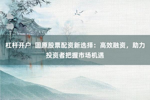 杠杆开户  固原股票配资新选择：高效融资，助力投资者把握市场机遇