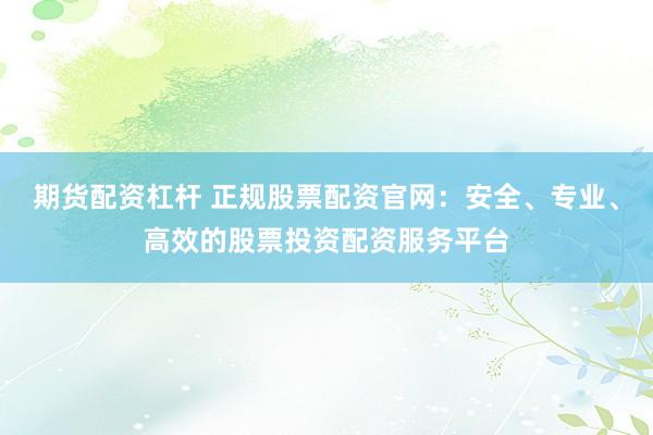期货配资杠杆 正规股票配资官网：安全、专业、高效的股票投资配资服务平台