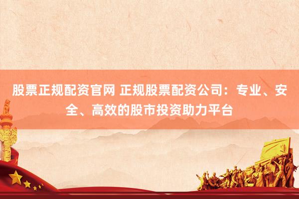股票正规配资官网 正规股票配资公司：专业、安全、高效的股市投资助力平台