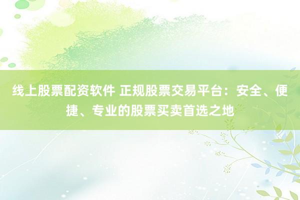 线上股票配资软件 正规股票交易平台：安全、便捷、专业的股票买卖首选之地