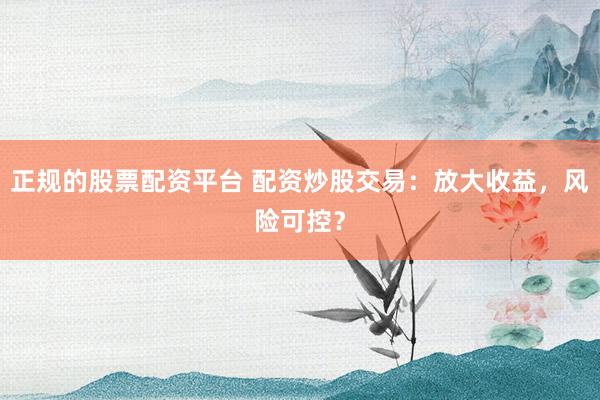 正规的股票配资平台 配资炒股交易：放大收益，风险可控？
