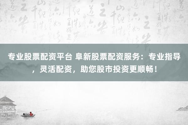 专业股票配资平台 阜新股票配资服务：专业指导，灵活配资，助您股市投资更顺畅！