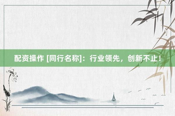 配资操作 [同行名称]：行业领先，创新不止！