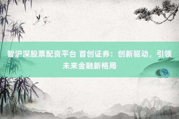 智沪深股票配资平台 首创证券：创新驱动，引领未来金融新格局
