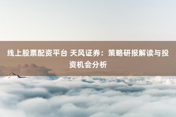 线上股票配资平台 天风证券：策略研报解读与投资机会分析