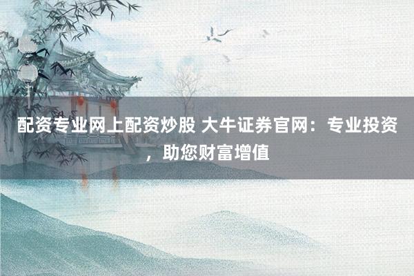 配资专业网上配资炒股 大牛证券官网：专业投资，助您财富增值