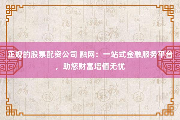 正规的股票配资公司 融网：一站式金融服务平台，助您财富增值无忧