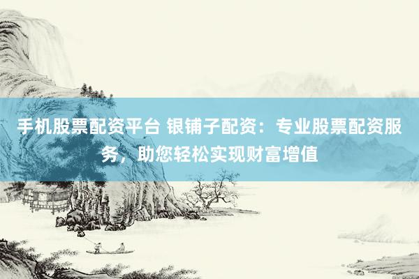 手机股票配资平台 银铺子配资：专业股票配资服务，助您轻松实现财富增值