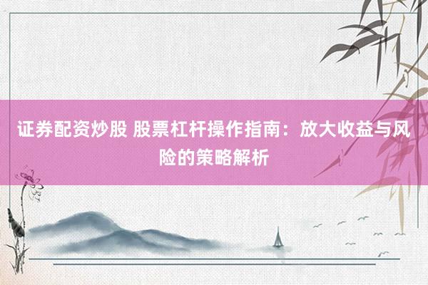 证券配资炒股 股票杠杆操作指南：放大收益与风险的策略解析