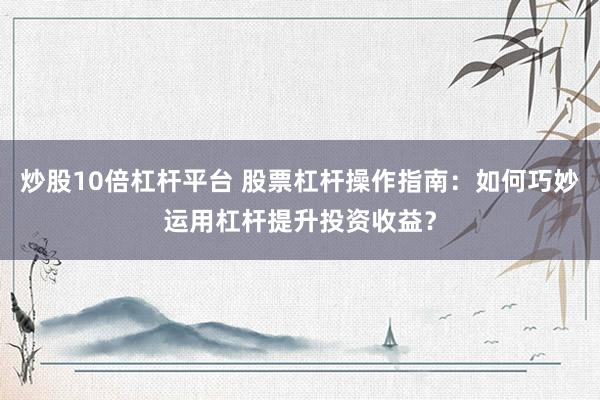 炒股10倍杠杆平台 股票杠杆操作指南：如何巧妙运用杠杆提升投资收益？