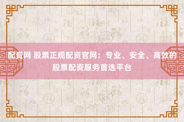 配资网 股票正规配资官网：专业、安全、高效的股票配资服务首选平台