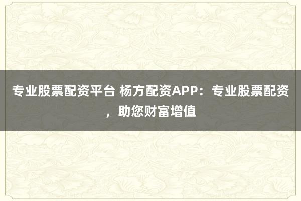 专业股票配资平台 杨方配资APP：专业股票配资，助您财富增值