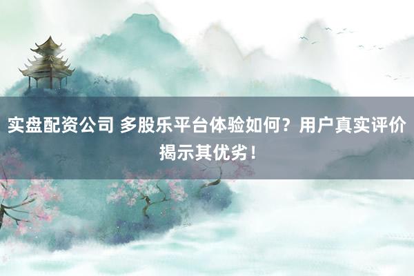 实盘配资公司 多股乐平台体验如何？用户真实评价揭示其优劣！