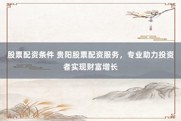 股票配资条件 贵阳股票配资服务，专业助力投资者实现财富增长