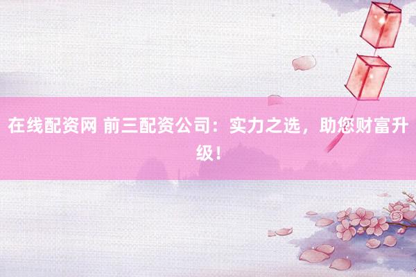 在线配资网 前三配资公司：实力之选，助您财富升级！