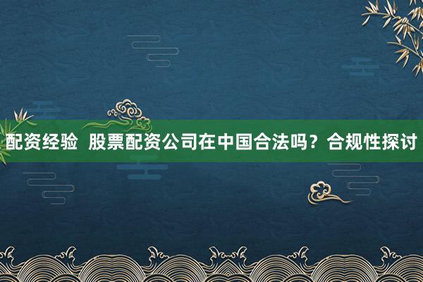 配资经验  股票配资公司在中国合法吗？合规性探讨