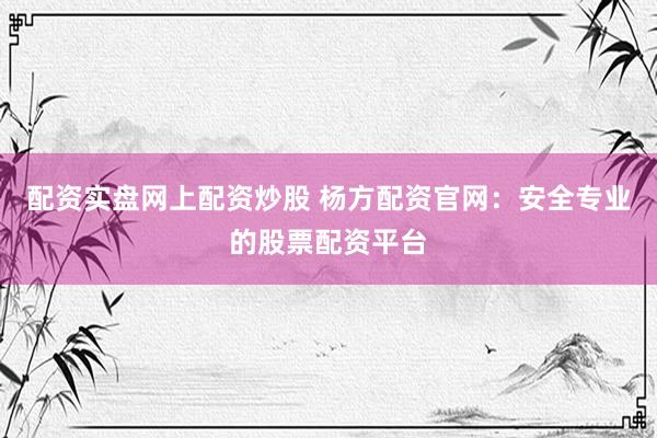 配资实盘网上配资炒股 杨方配资官网：安全专业的股票配资平台