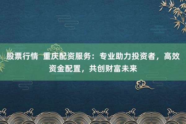 股票行情  重庆配资服务：专业助力投资者，高效资金配置，共创财富未来
