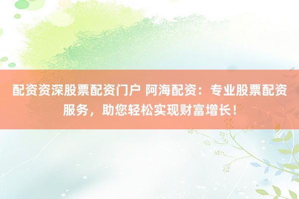 配资资深股票配资门户 阿海配资：专业股票配资服务，助您轻松实现财富增长！