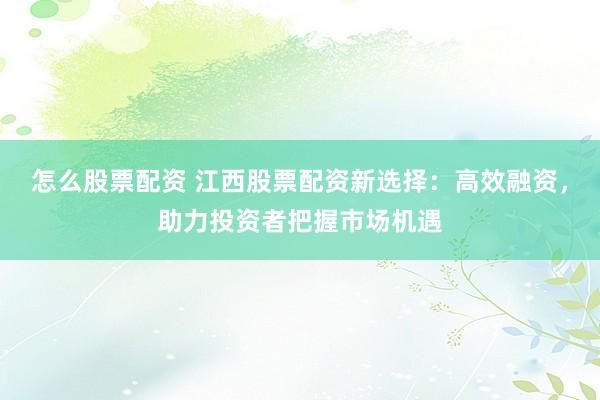怎么股票配资 江西股票配资新选择：高效融资，助力投资者把握市场机遇