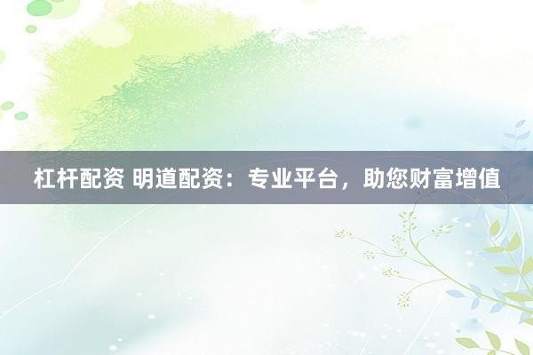 杠杆配资 明道配资：专业平台，助您财富增值