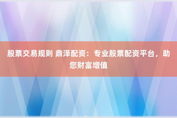 股票交易规则 鼎泽配资：专业股票配资平台，助您财富增值